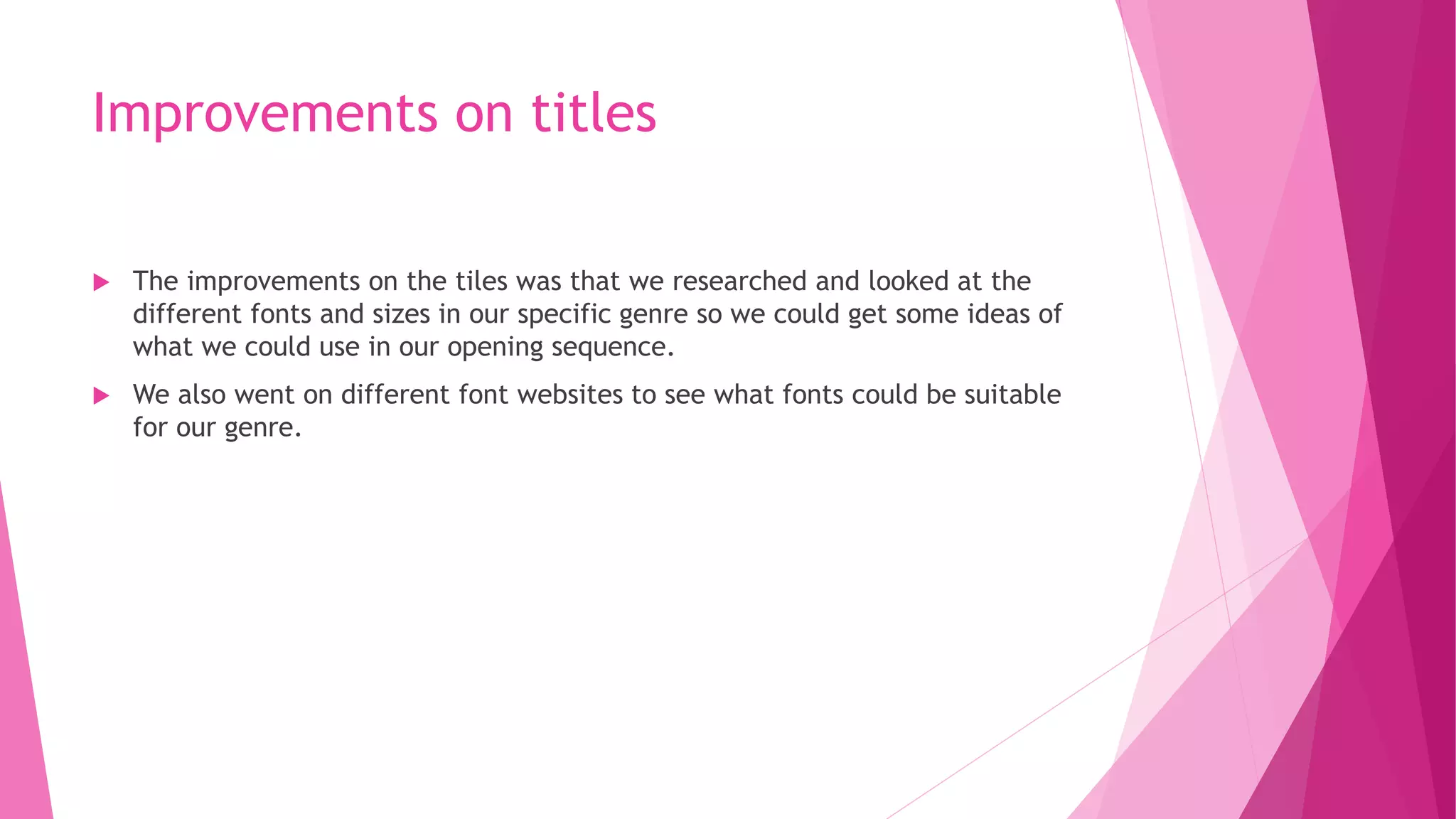 Improvements on titles
 The improvements on the tiles was that we researched and looked at the
different fonts and sizes in our specific genre so we could get some ideas of
what we could use in our opening sequence.
 We also went on different font websites to see what fonts could be suitable
for our genre.
 