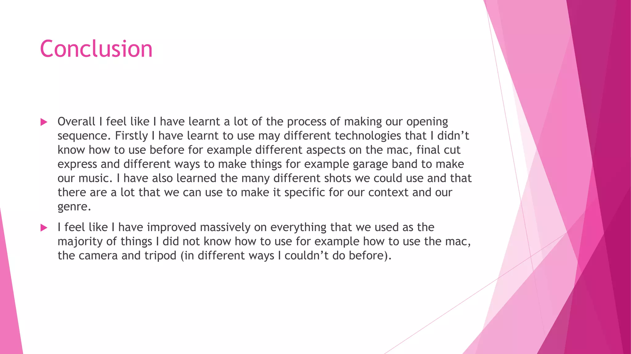 Conclusion
 Overall I feel like I have learnt a lot of the process of making our opening
sequence. Firstly I have learnt to use may different technologies that I didn’t
know how to use before for example different aspects on the mac, final cut
express and different ways to make things for example garage band to make
our music. I have also learned the many different shots we could use and that
there are a lot that we can use to make it specific for our context and our
genre.
 I feel like I have improved massively on everything that we used as the
majority of things I did not know how to use for example how to use the mac,
the camera and tripod (in different ways I couldn’t do before).
 