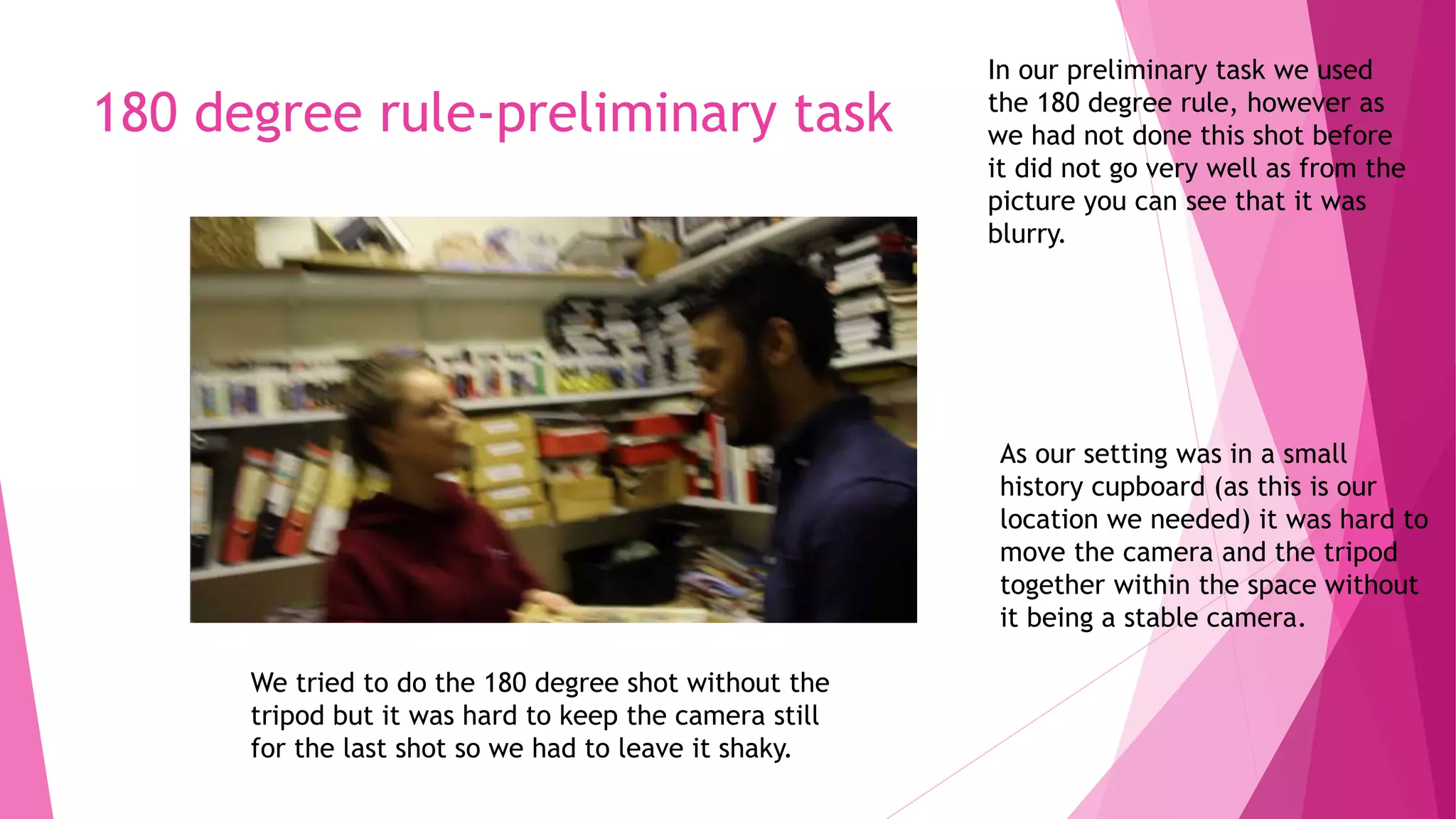 180 degree rule-preliminary task
In our preliminary task we used
the 180 degree rule, however as
we had not done this shot before
it did not go very well as from the
picture you can see that it was
blurry.
As our setting was in a small
history cupboard (as this is our
location we needed) it was hard to
move the camera and the tripod
together within the space without
it being a stable camera.
We tried to do the 180 degree shot without the
tripod but it was hard to keep the camera still
for the last shot so we had to leave it shaky.
 