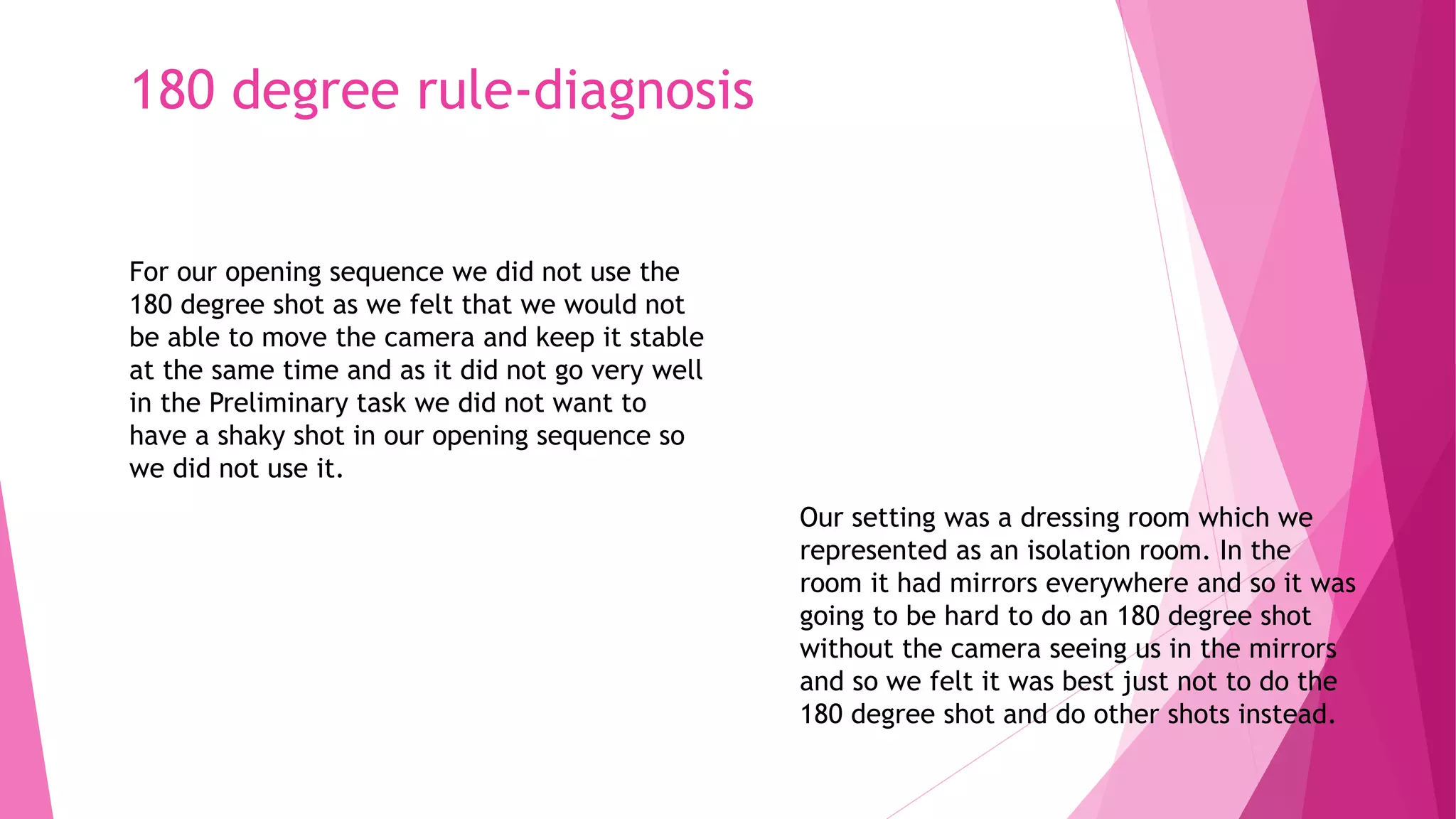 180 degree rule-diagnosis
For our opening sequence we did not use the
180 degree shot as we felt that we would not
be able to move the camera and keep it stable
at the same time and as it did not go very well
in the Preliminary task we did not want to
have a shaky shot in our opening sequence so
we did not use it.
Our setting was a dressing room which we
represented as an isolation room. In the
room it had mirrors everywhere and so it was
going to be hard to do an 180 degree shot
without the camera seeing us in the mirrors
and so we felt it was best just not to do the
180 degree shot and do other shots instead.
 