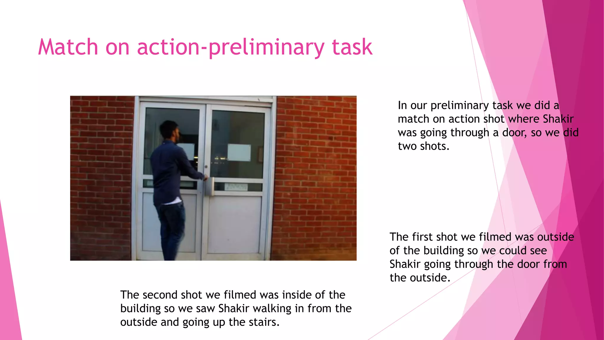 Match on action-preliminary task
In our preliminary task we did a
match on action shot where Shakir
was going through a door, so we did
two shots.
The first shot we filmed was outside
of the building so we could see
Shakir going through the door from
the outside.
The second shot we filmed was inside of the
building so we saw Shakir walking in from the
outside and going up the stairs.
 