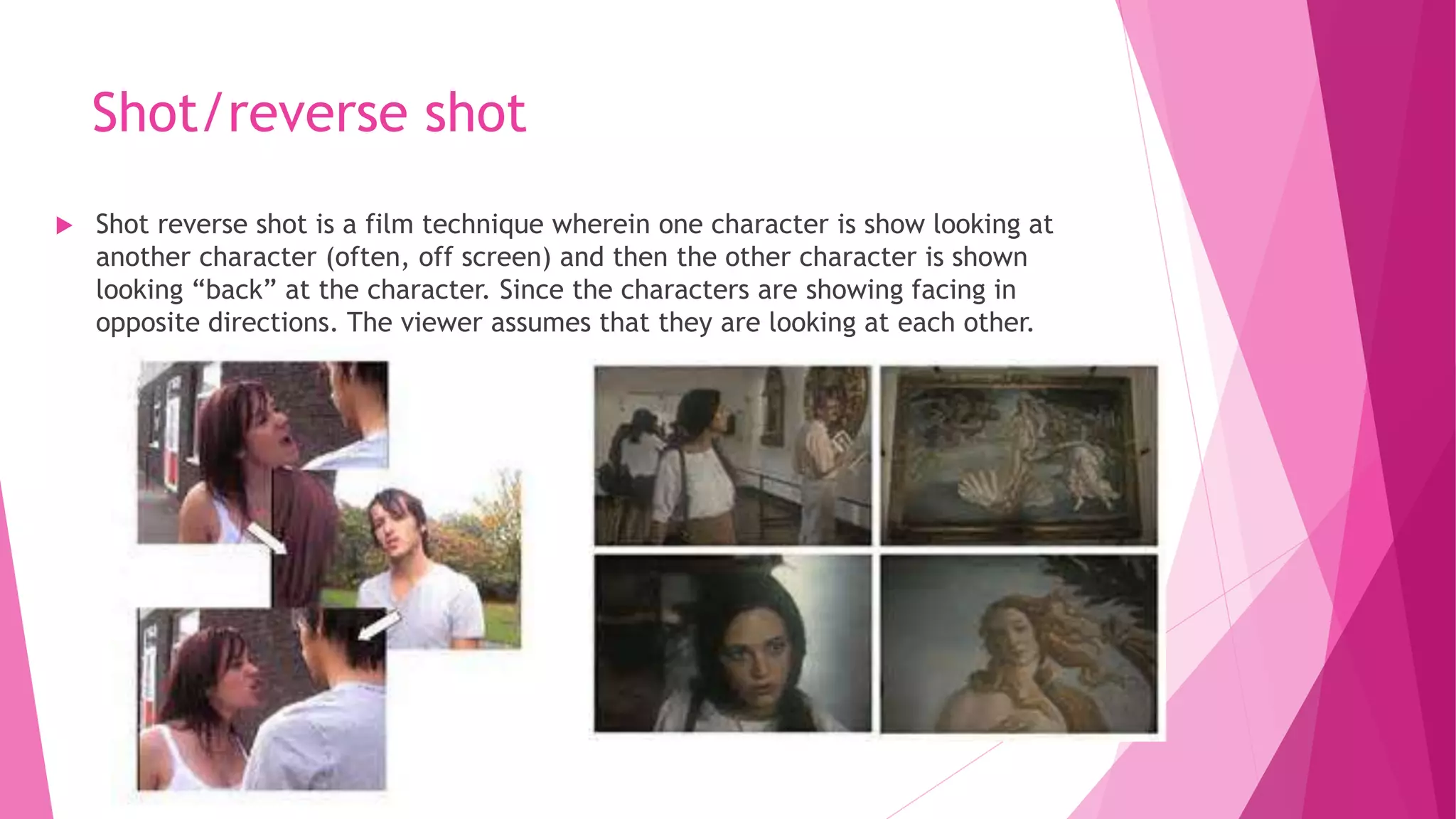 Shot/reverse shot
 Shot reverse shot is a film technique wherein one character is show looking at
another character (often, off screen) and then the other character is shown
looking “back” at the character. Since the characters are showing facing in
opposite directions. The viewer assumes that they are looking at each other.
 