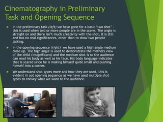 Cinematography in Preliminary
Task and Opening Sequence
 In the preliminary task (left) we have gone for a basic ‘two shot’ –
this is used when two or more people are in the scene. The angle is
straight on and there isn’t much creativity with the shot, it is still
and has no real significances, other than to show two people
talking.
 In the opening sequence (right) we have used a high angle medium
close up. The high angle is used to demonstrate the mothers view
of the child (insignificant) and the medium shot is so the audience
can read his body as well as his face. His body language indicates
that is scared since he is making himself quite small and pushing
himself into a corner.
 We understand shot types more and how they are used, this is
evident in out opening sequence as we have used multiple shot
types to convey what we want to the audience.
 