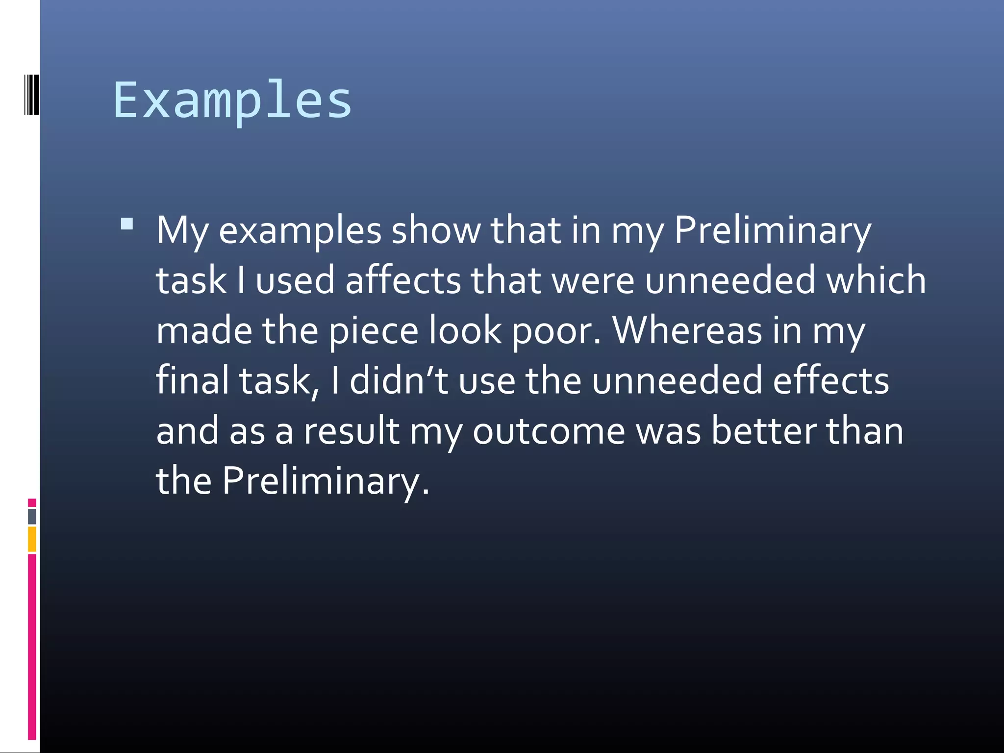 Examples
 My examples show that in my Preliminary
task I used affects that were unneeded which
made the piece look poor. Whereas in my
final task, I didn’t use the unneeded effects
and as a result my outcome was better than
the Preliminary.
 