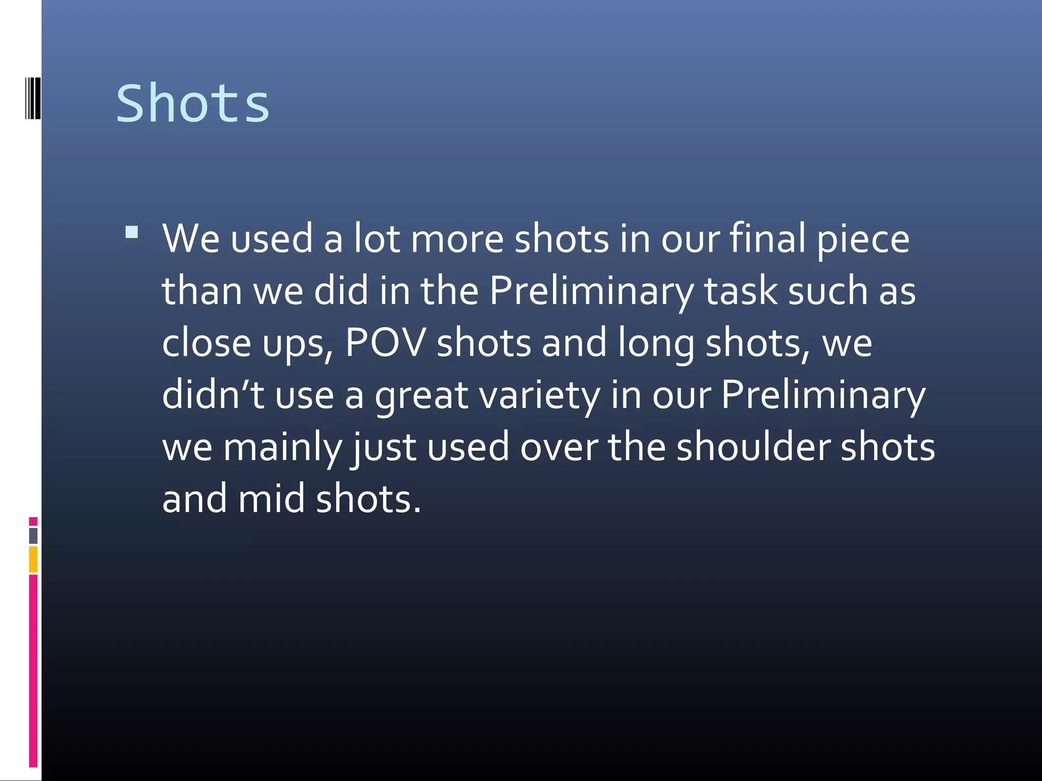 Shots
 We used a lot more shots in our final piece
than we did in the Preliminary task such as
close ups, POV shots and long shots, we
didn’t use a great variety in our Preliminary
we mainly just used over the shoulder shots
and mid shots.
 