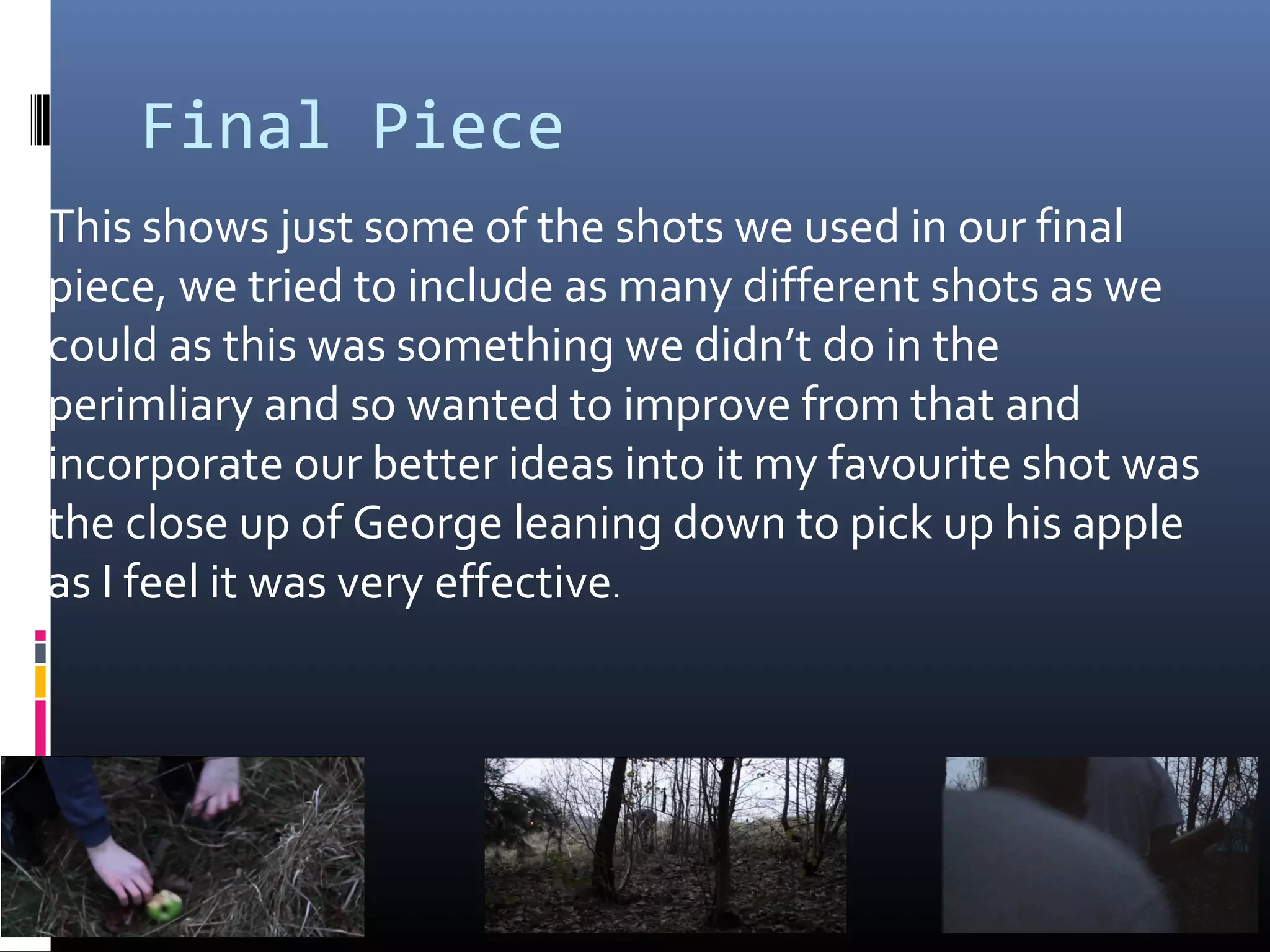 Final Piece
This shows just some of the shots we used in our final
piece, we tried to include as many different shots as we
could as this was something we didn’t do in the
perimliary and so wanted to improve from that and
incorporate our better ideas into it my favourite shot was
the close up of George leaning down to pick up his apple
as I feel it was very effective.
 