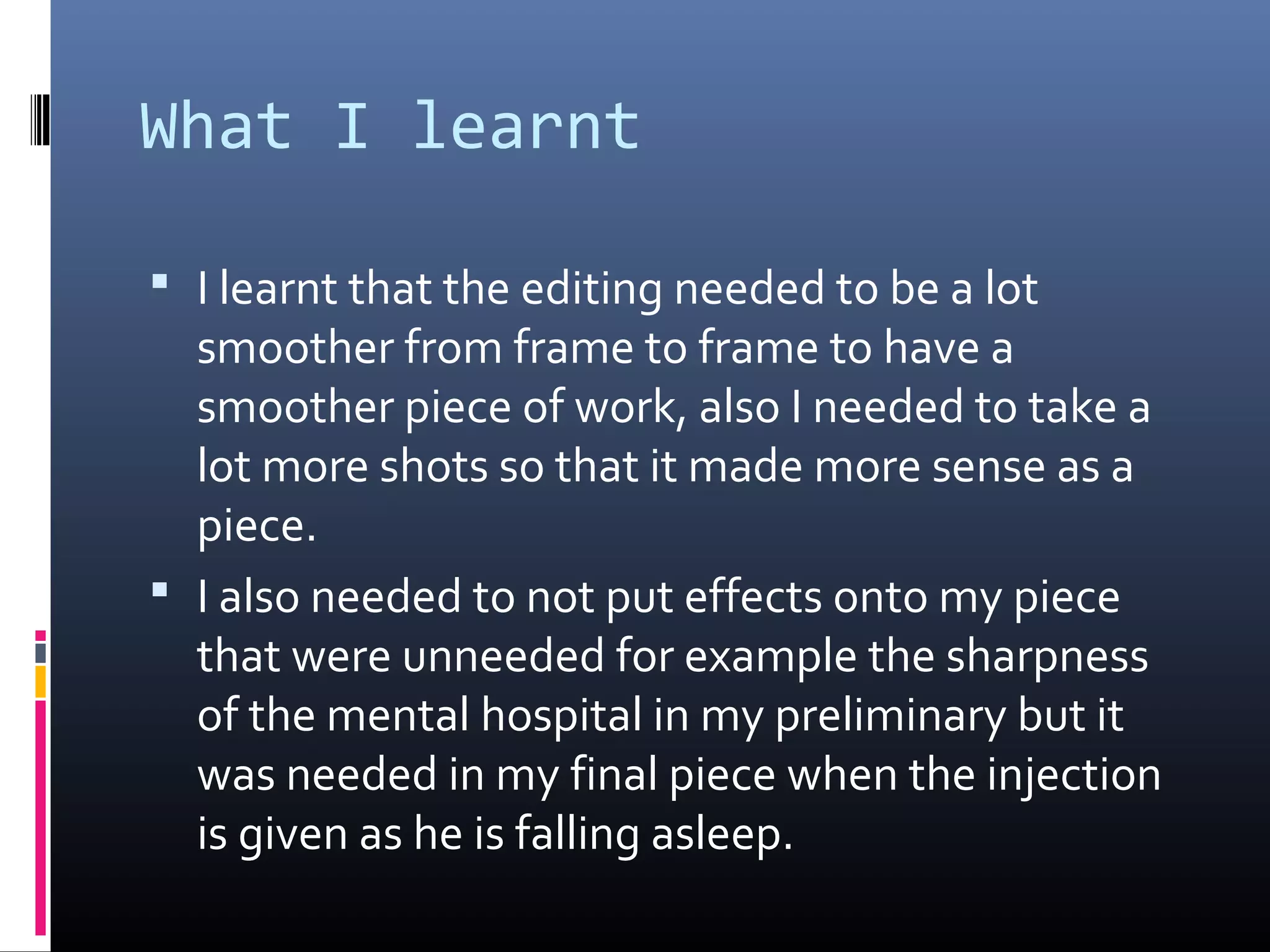 What I learnt
 I learnt that the editing needed to be a lot
smoother from frame to frame to have a
smoother piece of work, also I needed to take a
lot more shots so that it made more sense as a
piece.
 I also needed to not put effects onto my piece
that were unneeded for example the sharpness
of the mental hospital in my preliminary but it
was needed in my final piece when the injection
is given as he is falling asleep.
 