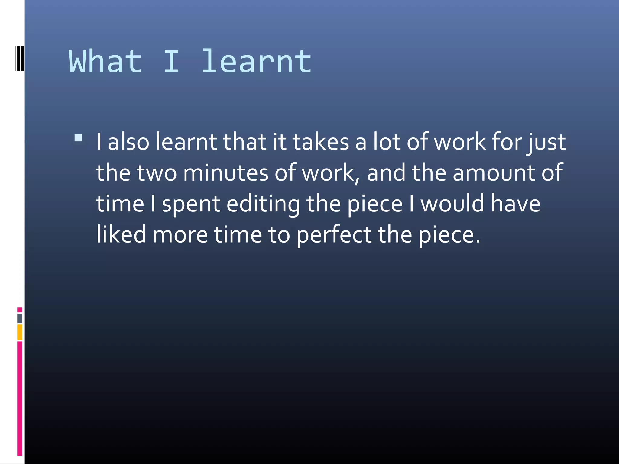 What I learnt
 I also learnt that it takes a lot of work for just
the two minutes of work, and the amount of
time I spent editing the piece I would have
liked more time to perfect the piece.
 
