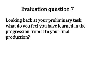 Evaluation question 7
Looking back at your preliminary task,
what do you feel you have learned in the
progression from it to your final
production?
 