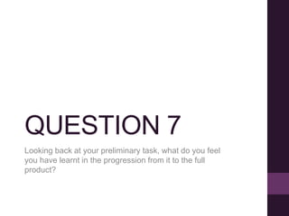 QUESTION 7
Looking back at your preliminary task, what do you feel
you have learnt in the progression from it to the full
product?
 