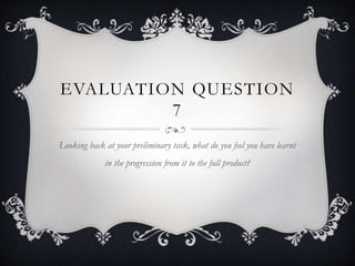 EVALUATION QUESTION
7
Looking back at your preliminary task, what do you feel you have learnt
in the progression from it to the full product?
 