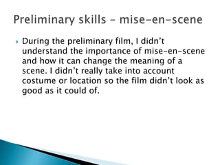  During the preliminary film, I didn’t
understand the importance of mise-en-scene
and how it can change the meaning of a
scene. I didn’t really take into account
costume or location so the film didn’t look as
good as it could of.
 