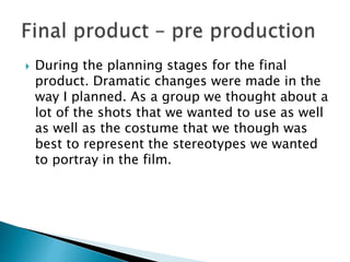  During the planning stages for the final
product. Dramatic changes were made in the
way I planned. As a group we thought about a
lot of the shots that we wanted to use as well
as well as the costume that we though was
best to represent the stereotypes we wanted
to portray in the film.
 