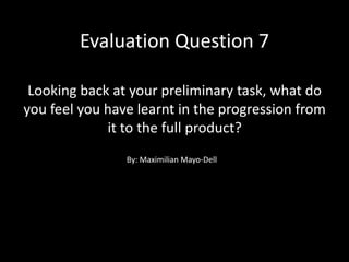 Evaluation Question 7
Looking back at your preliminary task, what do
you feel you have learnt in the progression from
it to the full product?
By: Maximilian Mayo-Dell
 