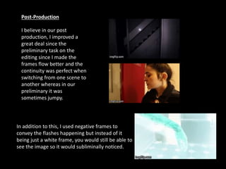 Post-Production
I believe in our post
production, I improved a
great deal since the
preliminary task on the
editing since I made the
frames flow better and the
continuity was perfect when
switching from one scene to
another whereas in our
preliminary it was
sometimes jumpy.
In addition to this, I used negative frames to
convey the flashes happening but instead of it
being just a white frame, you would still be able to
see the image so it would subliminally noticed.
 