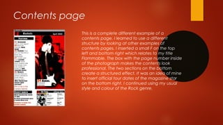 Contents page
This is a complete different example of a
contents page. I learned to use a different
structure by looking at other examples of
contents pages. I inserted a small F on the top
left and bottom right which relates to my title
Flammable. The box with the page number inside
of the photograph makes the contents look
professional. The two sections on the bottom
create a structured effect. It was an idea of mine
to insert official tour dates of the magazine star
on the bottom right. I continued using my usual
style and colour of the Rock genre.
 