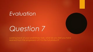 Question 7
Looking back at your preliminary task, what do you feel you have
learned from the progression of it to the full product?
Evaluation
 