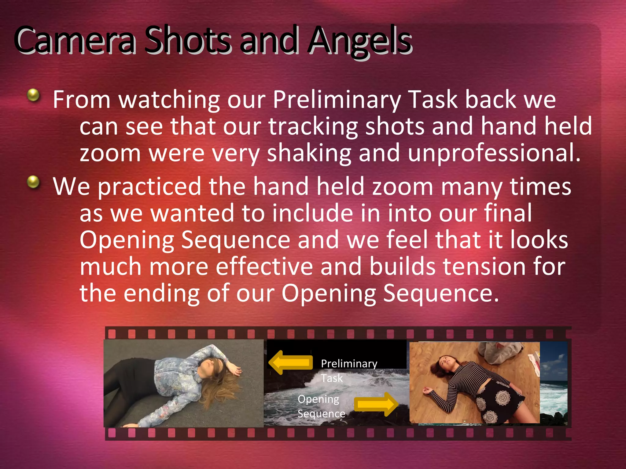 Camera Shots and AngelsCamera Shots and Angels
From watching our Preliminary Task back we
can see that our tracking shots and hand held
zoom were very shaking and unprofessional.
We practiced the hand held zoom many times
as we wanted to include in into our final
Opening Sequence and we feel that it looks
much more effective and builds tension for
the ending of our Opening Sequence.
Preliminary
Task
Opening
Sequence
 