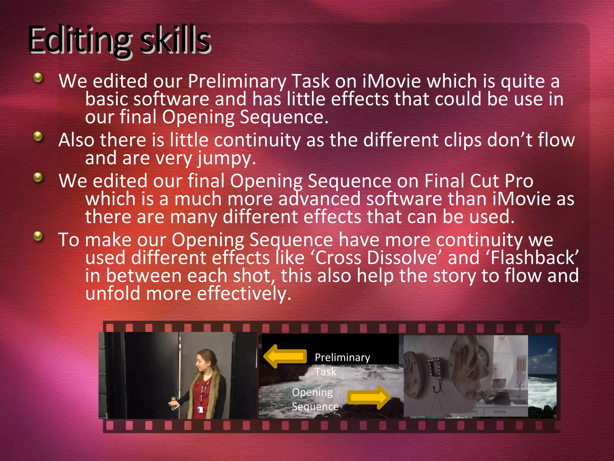 Editing skillsEditing skills
We edited our Preliminary Task on iMovie which is quite a
basic software and has little effects that could be use in
our final Opening Sequence.
Also there is little continuity as the different clips don’t flow
and are very jumpy.
We edited our final Opening Sequence on Final Cut Pro
which is a much more advanced software than iMovie as
there are many different effects that can be used.
To make our Opening Sequence have more continuity we
used different effects like ‘Cross Dissolve’ and ‘Flashback’
in between each shot, this also help the story to flow and
unfold more effectively.
Preliminary
Task
Opening
Sequence
 