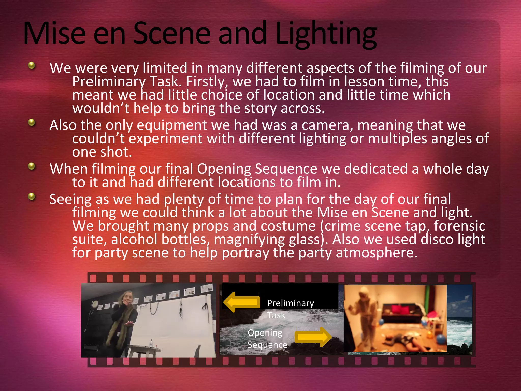 Mise en Scene and Lighting
We were very limited in many different aspects of the filming of our
Preliminary Task. Firstly, we had to film in lesson time, this
meant we had little choice of location and little time which
wouldn’t help to bring the story across.
Also the only equipment we had was a camera, meaning that we
couldn’t experiment with different lighting or multiples angles of
one shot.
When filming our final Opening Sequence we dedicated a whole day
to it and had different locations to film in.
Seeing as we had plenty of time to plan for the day of our final
filming we could think a lot about the Mise en Scene and light.
We brought many props and costume (crime scene tap, forensic
suite, alcohol bottles, magnifying glass). Also we used disco light
for party scene to help portray the party atmosphere.
Preliminary
Task
Opening
Sequence
 