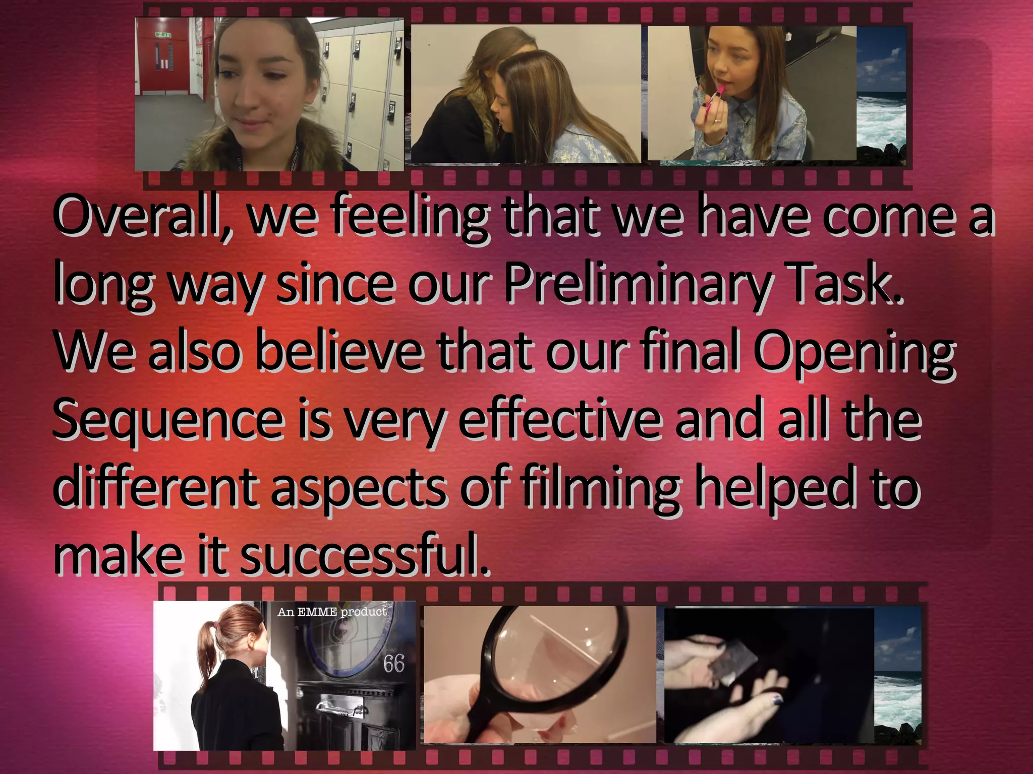 Overall, we feeling that we have come aOverall, we feeling that we have come a
long way since our Preliminary Task.long way since our Preliminary Task.
We also believe that our final OpeningWe also believe that our final Opening
Sequence is very effective and all theSequence is very effective and all the
different aspects of filming helped todifferent aspects of filming helped to
make it successful.make it successful.
 