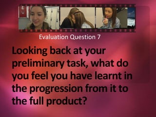 Looking back at your
preliminary task, what do
you feel you have learnt in
the progression from it to
the full product?
Evaluation Question 7
 
