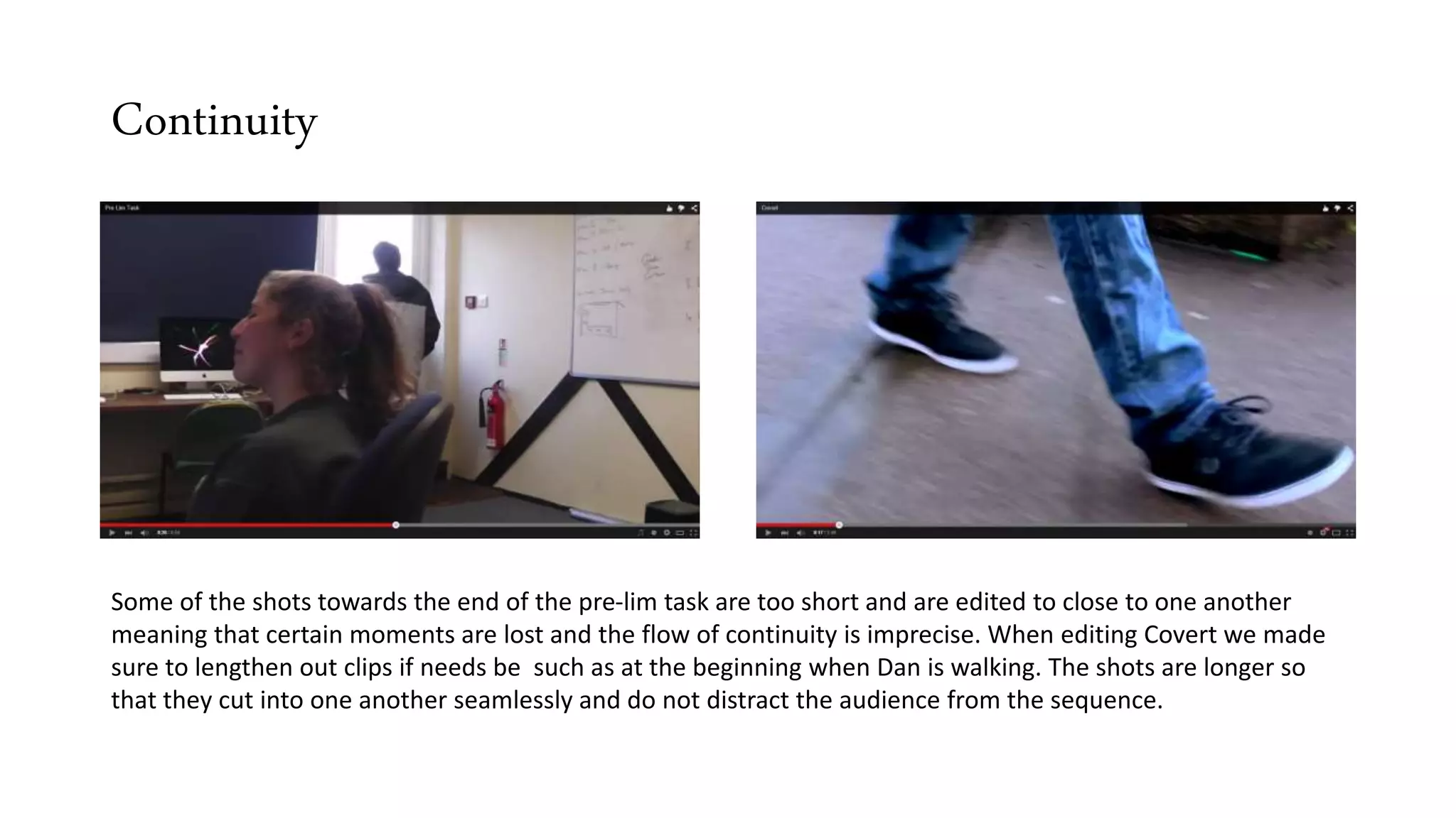 Continuity
Some of the shots towards the end of the pre-lim task are too short and are edited to close to one another
meaning that certain moments are lost and the flow of continuity is imprecise. When editing Covert we made
sure to lengthen out clips if needs be such as at the beginning when Dan is walking. The shots are longer so
that they cut into one another seamlessly and do not distract the audience from the sequence.
 