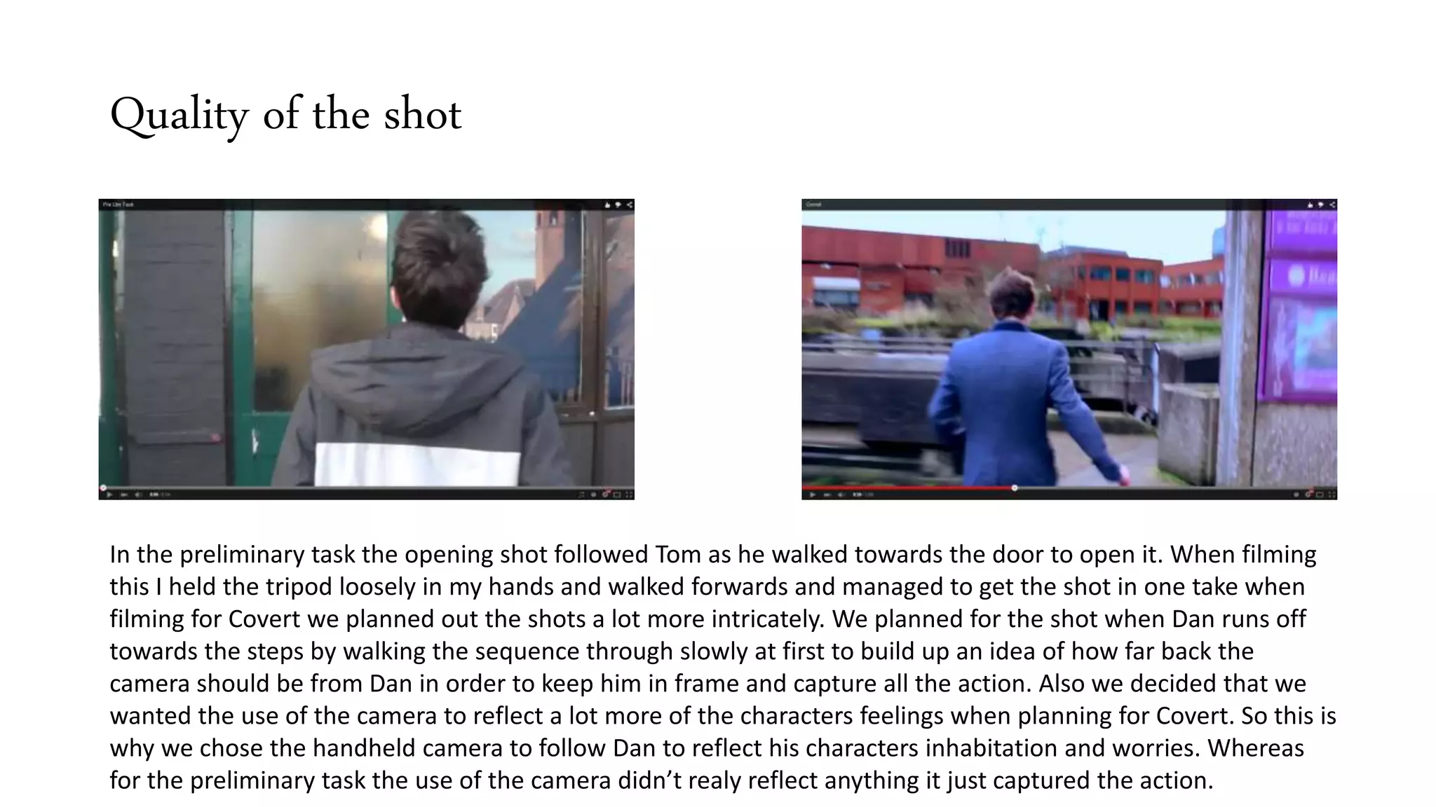 Quality of the shot
In the preliminary task the opening shot followed Tom as he walked towards the door to open it. When filming
this I held the tripod loosely in my hands and walked forwards and managed to get the shot in one take when
filming for Covert we planned out the shots a lot more intricately. We planned for the shot when Dan runs off
towards the steps by walking the sequence through slowly at first to build up an idea of how far back the
camera should be from Dan in order to keep him in frame and capture all the action. Also we decided that we
wanted the use of the camera to reflect a lot more of the characters feelings when planning for Covert. So this is
why we chose the handheld camera to follow Dan to reflect his characters inhabitation and worries. Whereas
for the preliminary task the use of the camera didn’t realy reflect anything it just captured the action.
 