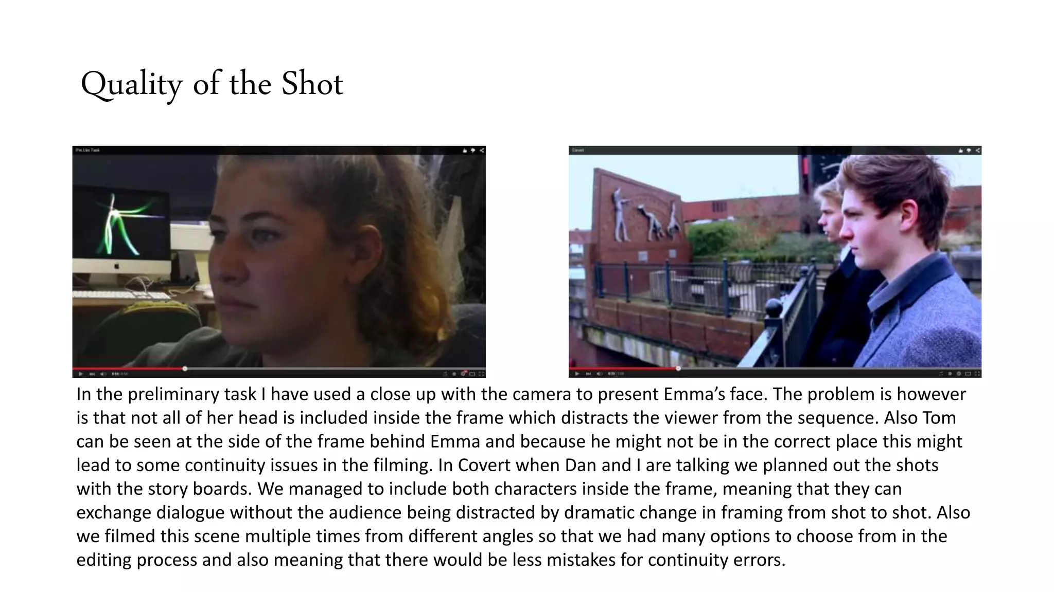 Quality of the Shot
In the preliminary task I have used a close up with the camera to present Emma’s face. The problem is however
is that not all of her head is included inside the frame which distracts the viewer from the sequence. Also Tom
can be seen at the side of the frame behind Emma and because he might not be in the correct place this might
lead to some continuity issues in the filming. In Covert when Dan and I are talking we planned out the shots
with the story boards. We managed to include both characters inside the frame, meaning that they can
exchange dialogue without the audience being distracted by dramatic change in framing from shot to shot. Also
we filmed this scene multiple times from different angles so that we had many options to choose from in the
editing process and also meaning that there would be less mistakes for continuity errors.
 