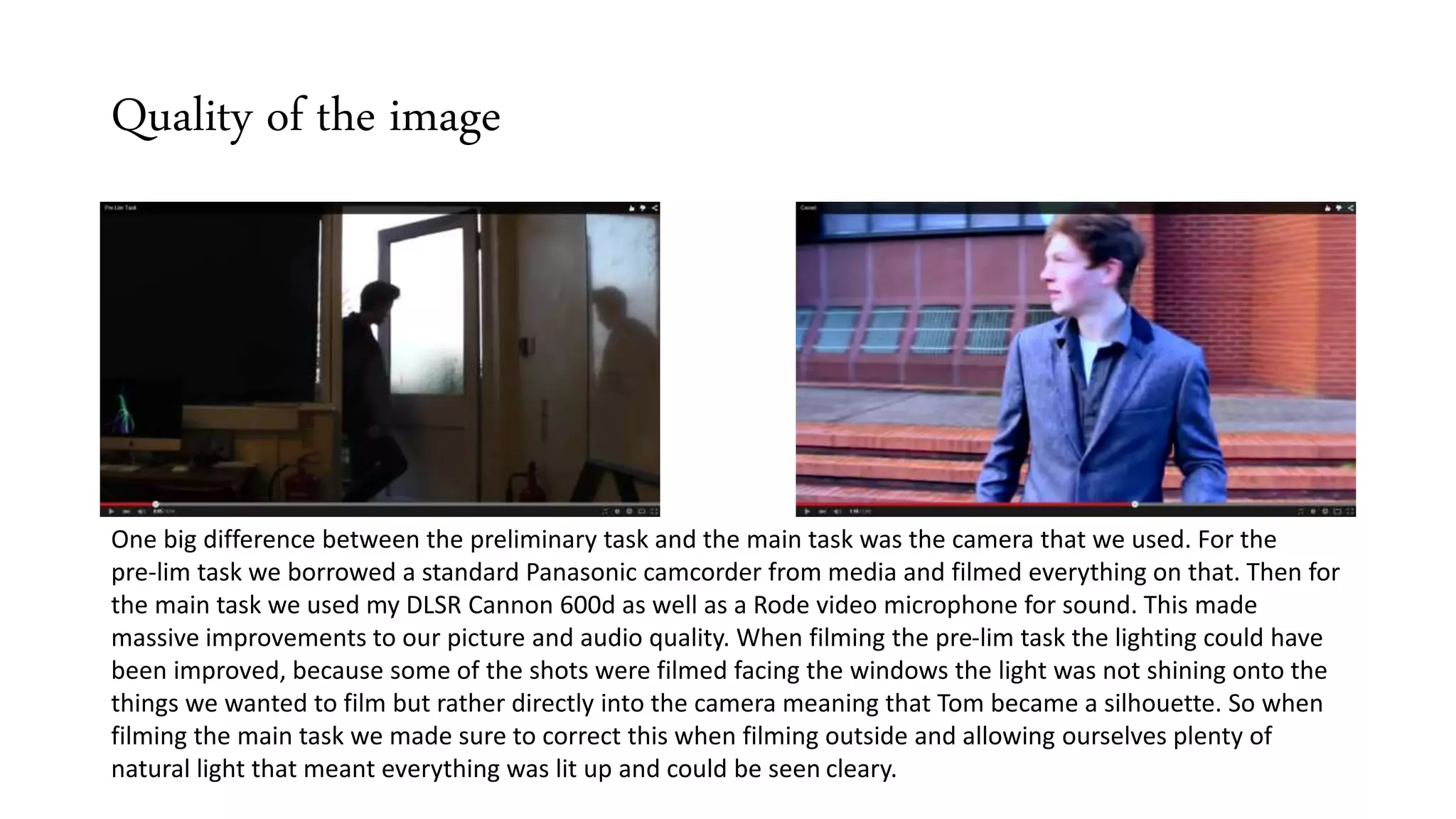 Quality of the image
One big difference between the preliminary task and the main task was the camera that we used. For the
pre-lim task we borrowed a standard Panasonic camcorder from media and filmed everything on that. Then for
the main task we used my DLSR Cannon 600d as well as a Rode video microphone for sound. This made
massive improvements to our picture and audio quality. When filming the pre-lim task the lighting could have
been improved, because some of the shots were filmed facing the windows the light was not shining onto the
things we wanted to film but rather directly into the camera meaning that Tom became a silhouette. So when
filming the main task we made sure to correct this when filming outside and allowing ourselves plenty of
natural light that meant everything was lit up and could be seen cleary.
 