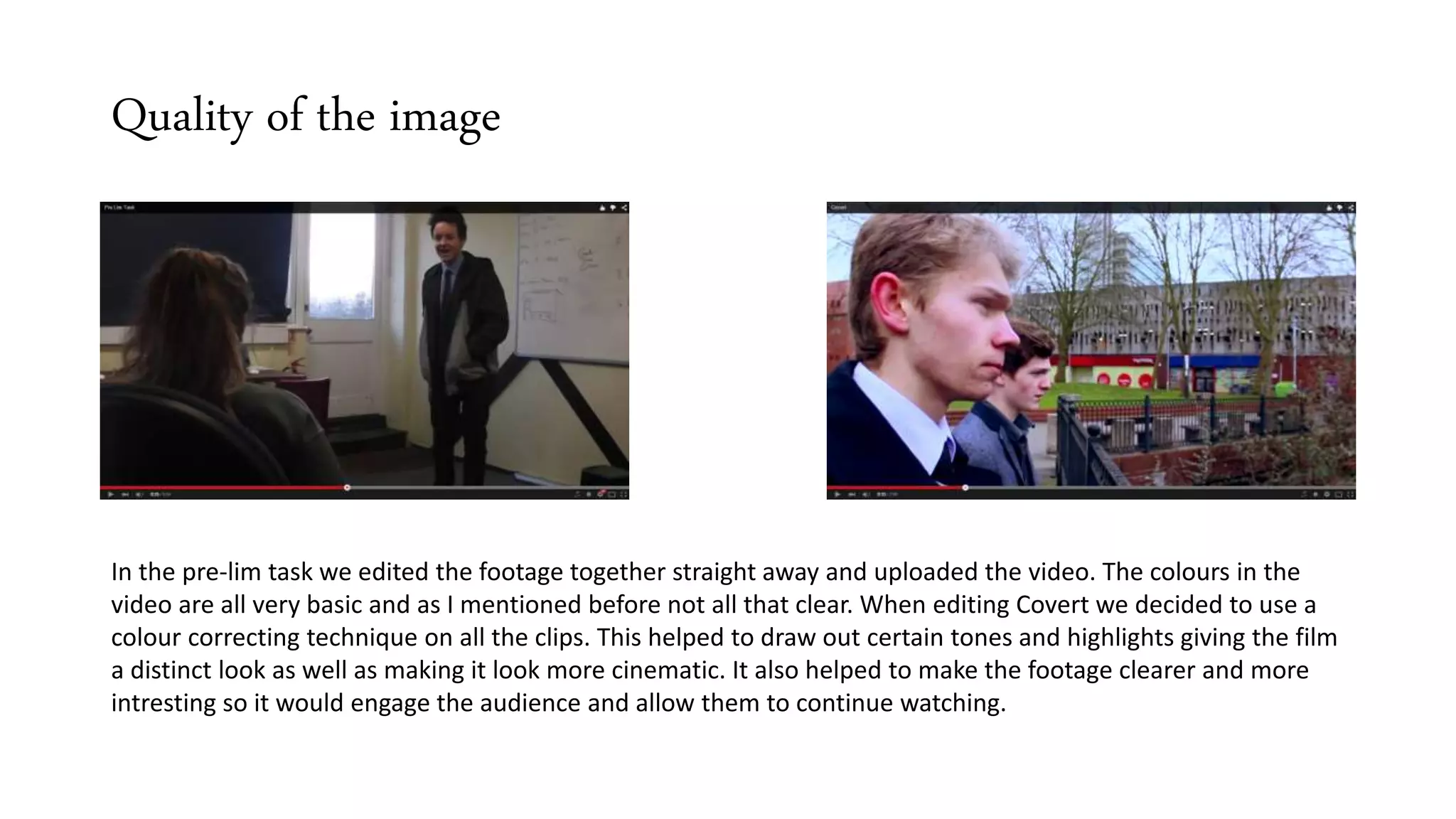 Quality of the image
In the pre-lim task we edited the footage together straight away and uploaded the video. The colours in the
video are all very basic and as I mentioned before not all that clear. When editing Covert we decided to use a
colour correcting technique on all the clips. This helped to draw out certain tones and highlights giving the film
a distinct look as well as making it look more cinematic. It also helped to make the footage clearer and more
intresting so it would engage the audience and allow them to continue watching.
 