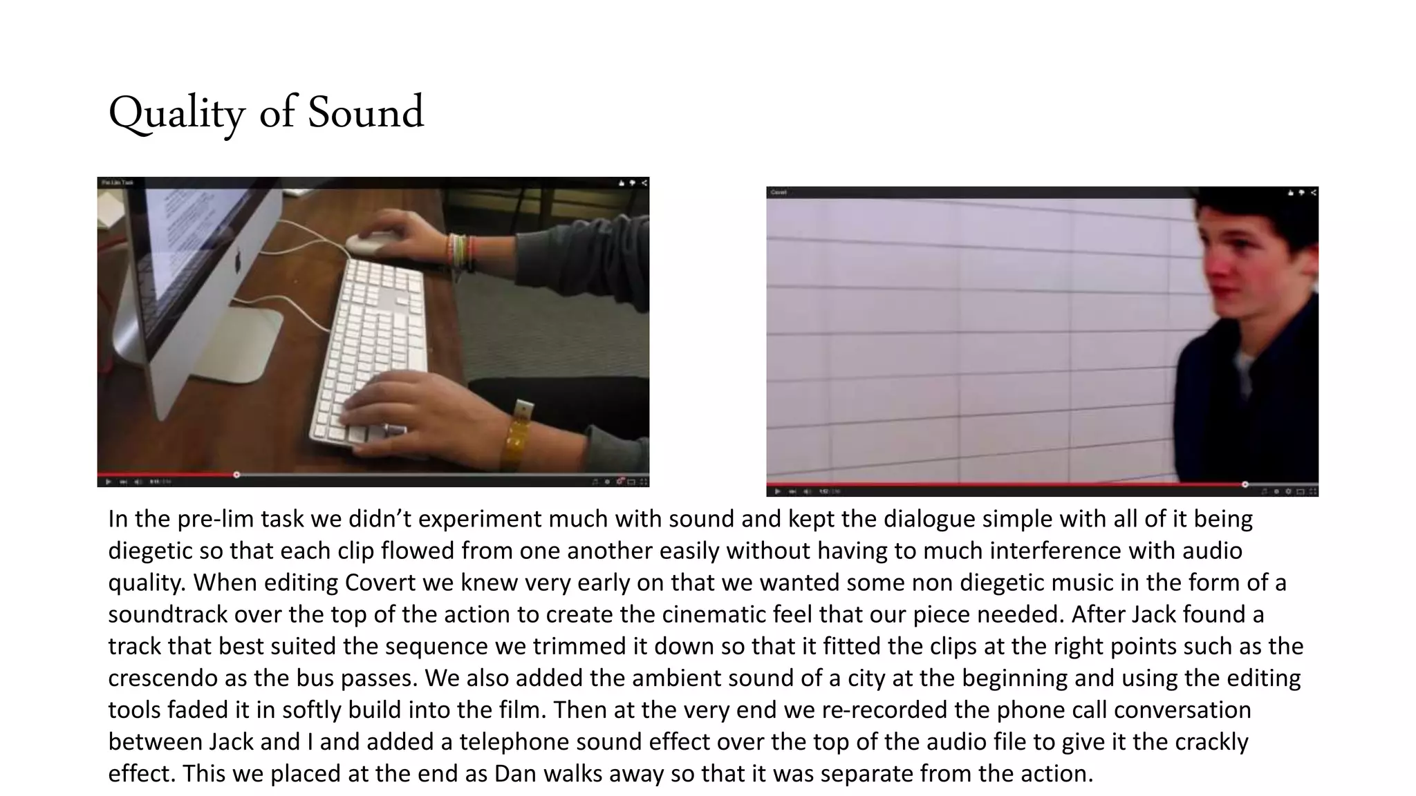 Quality of Sound
In the pre-lim task we didn’t experiment much with sound and kept the dialogue simple with all of it being
diegetic so that each clip flowed from one another easily without having to much interference with audio
quality. When editing Covert we knew very early on that we wanted some non diegetic music in the form of a
soundtrack over the top of the action to create the cinematic feel that our piece needed. After Jack found a
track that best suited the sequence we trimmed it down so that it fitted the clips at the right points such as the
crescendo as the bus passes. We also added the ambient sound of a city at the beginning and using the editing
tools faded it in softly build into the film. Then at the very end we re-recorded the phone call conversation
between Jack and I and added a telephone sound effect over the top of the audio file to give it the crackly
effect. This we placed at the end as Dan walks away so that it was separate from the action.
 