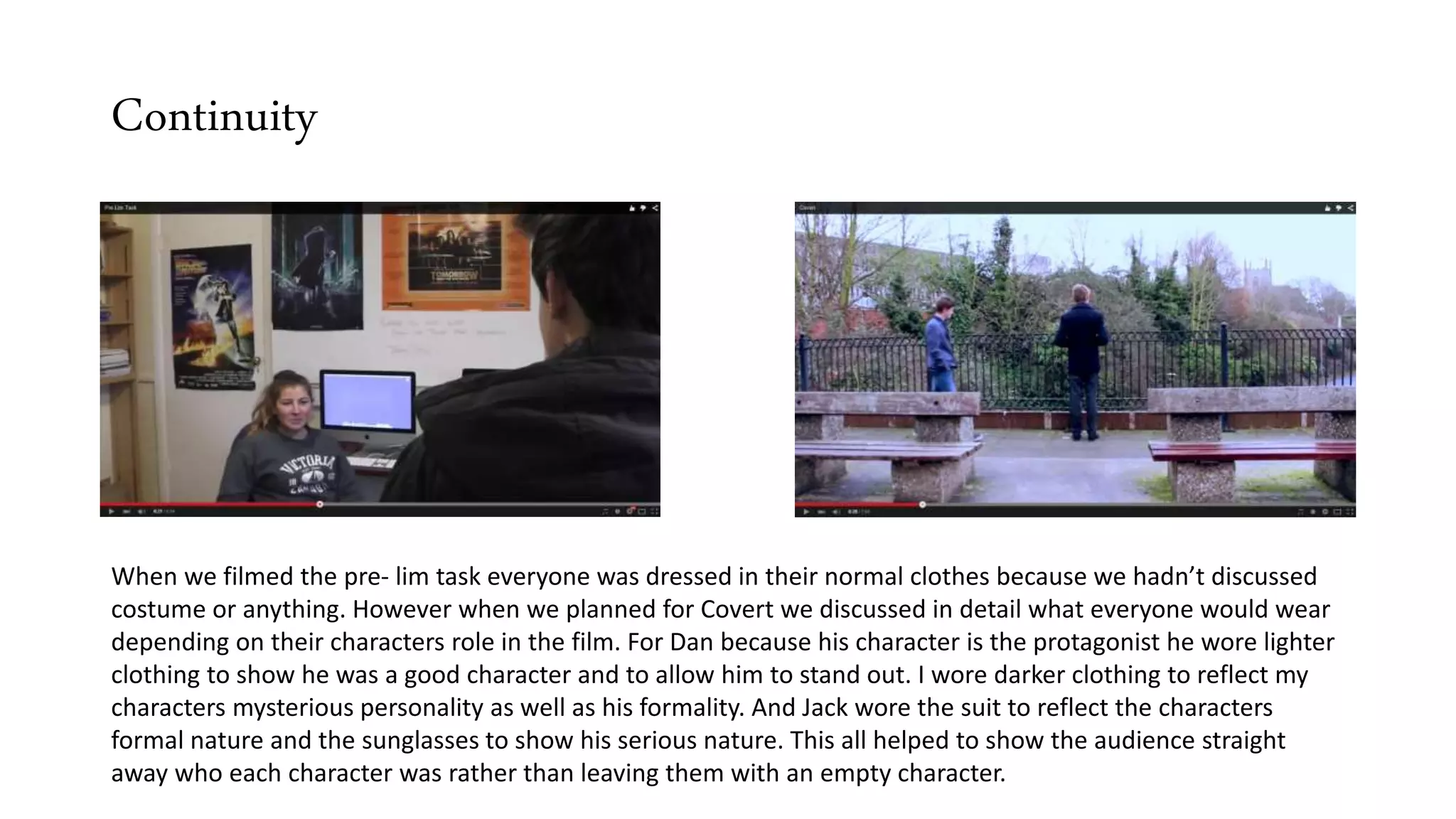 Continuity
When we filmed the pre- lim task everyone was dressed in their normal clothes because we hadn’t discussed
costume or anything. However when we planned for Covert we discussed in detail what everyone would wear
depending on their characters role in the film. For Dan because his character is the protagonist he wore lighter
clothing to show he was a good character and to allow him to stand out. I wore darker clothing to reflect my
characters mysterious personality as well as his formality. And Jack wore the suit to reflect the characters
formal nature and the sunglasses to show his serious nature. This all helped to show the audience straight
away who each character was rather than leaving them with an empty character.
 