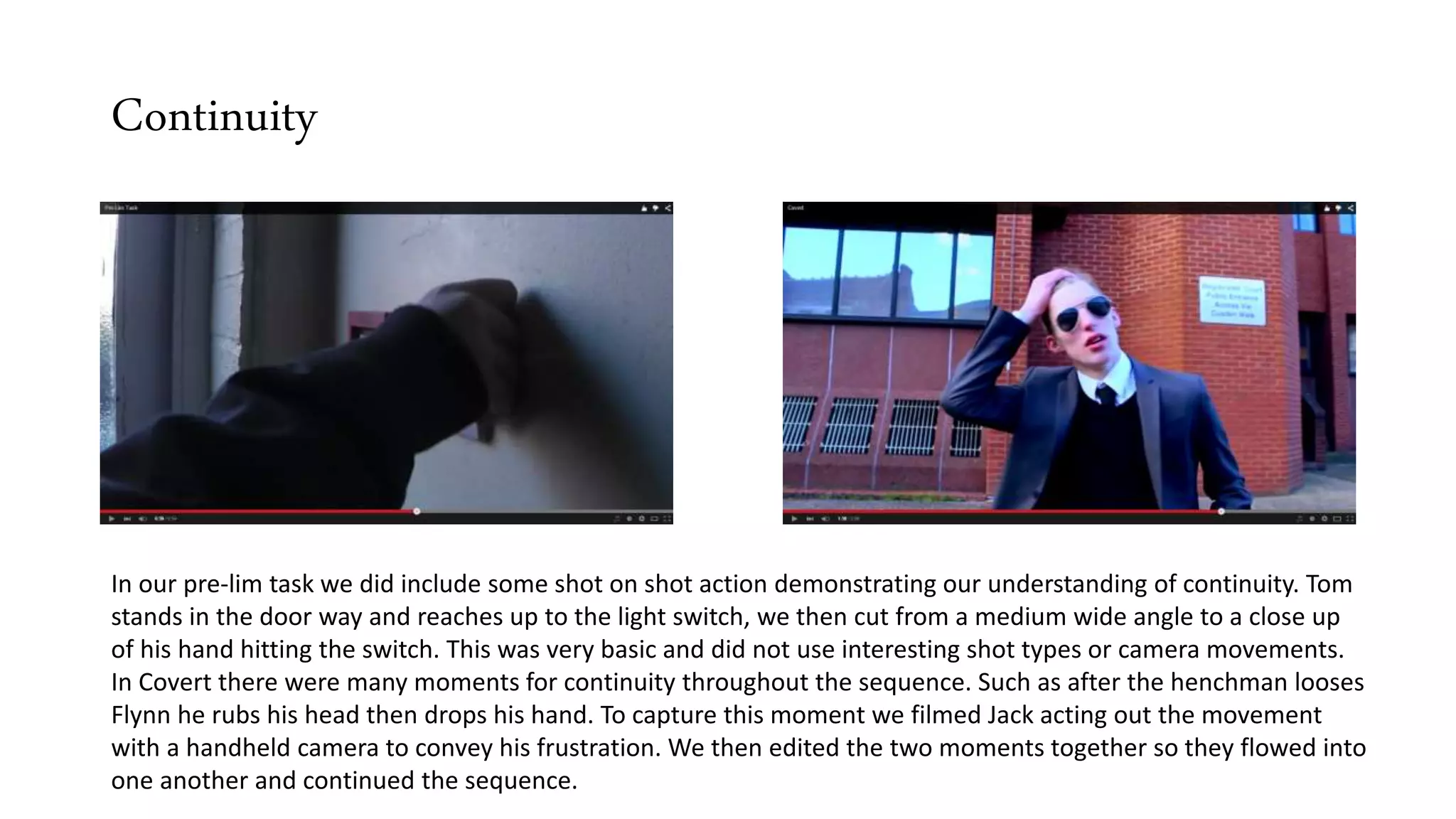 Continuity
In our pre-lim task we did include some shot on shot action demonstrating our understanding of continuity. Tom
stands in the door way and reaches up to the light switch, we then cut from a medium wide angle to a close up
of his hand hitting the switch. This was very basic and did not use interesting shot types or camera movements.
In Covert there were many moments for continuity throughout the sequence. Such as after the henchman looses
Flynn he rubs his head then drops his hand. To capture this moment we filmed Jack acting out the movement
with a handheld camera to convey his frustration. We then edited the two moments together so they flowed into
one another and continued the sequence.
 