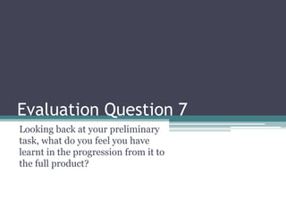 Evaluation Question 7
Looking back at your preliminary
task, what do you feel you have
learnt in the progression from it to
the full product?
 