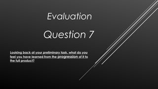 Question 7
Looking back at your preliminary task, what do you
feel you have learned from the progression of it to
the full product?
Evaluation
 