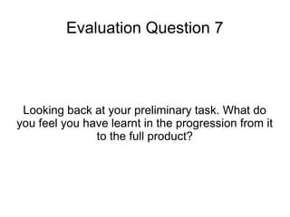 Evaluation Question 7
Looking back at your preliminary task. What do
you feel you have learnt in the progression from it
to the full product?
 