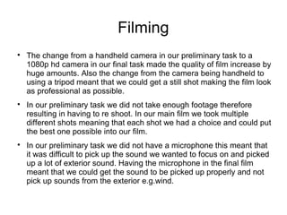 Filming

The change from a handheld camera in our preliminary task to a
1080p hd camera in our final task made the quality of film increase by
huge amounts. Also the change from the camera being handheld to
using a tripod meant that we could get a still shot making the film look
as professional as possible.

In our preliminary task we did not take enough footage therefore
resulting in having to re shoot. In our main film we took multiple
different shots meaning that each shot we had a choice and could put
the best one possible into our film.

In our preliminary task we did not have a microphone this meant that
it was difficult to pick up the sound we wanted to focus on and picked
up a lot of exterior sound. Having the microphone in the final film
meant that we could get the sound to be picked up properly and not
pick up sounds from the exterior e.g.wind.
 
