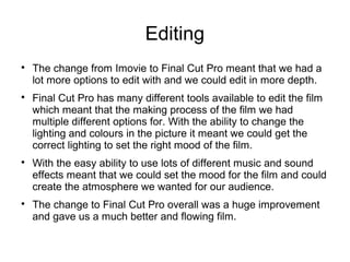 Editing

The change from Imovie to Final Cut Pro meant that we had a
lot more options to edit with and we could edit in more depth.

Final Cut Pro has many different tools available to edit the film
which meant that the making process of the film we had
multiple different options for. With the ability to change the
lighting and colours in the picture it meant we could get the
correct lighting to set the right mood of the film.

With the easy ability to use lots of different music and sound
effects meant that we could set the mood for the film and could
create the atmosphere we wanted for our audience.

The change to Final Cut Pro overall was a huge improvement
and gave us a much better and flowing film.
 
