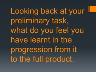 Looking back at your
preliminary task,
what do you feel you
have learnt in the
progression from it
to the full product.
 