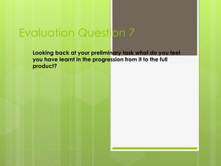 Evaluation Question 7
Looking back at your preliminary task what do you feel
you have learnt in the progression from it to the full
product?
 