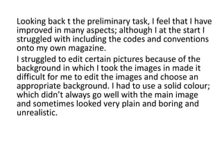 Looking back t the preliminary task, I feel that I have
improved in many aspects; although I at the start I
struggled with including the codes and conventions
onto my own magazine.
I struggled to edit certain pictures because of the
background in which I took the images in made it
difficult for me to edit the images and choose an
appropriate background. I had to use a solid colour;
which didn’t always go well with the main image
and sometimes looked very plain and boring and
unrealistic.
 