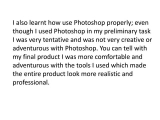 I also learnt how use Photoshop properly; even
though I used Photoshop in my preliminary task
I was very tentative and was not very creative or
adventurous with Photoshop. You can tell with
my final product I was more comfortable and
adventurous with the tools I used which made
the entire product look more realistic and
professional.
 