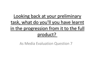 Looking back at your preliminary
task, what do you'll you have learnt
in the progression from it to the full
product?
As Media Evaluation Question 7
 