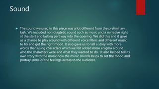 Sound
 The sound we used in this piece was a lot different from the preliminary
task. We included non diagtetic sound such as music and a narrative right
at the start and lasting part way into the opening. We did this and it gave
us a chance to play around with different voice filters and different music
to try and get the right mood. It also gave us to tell a story with more
words than using characters which we felt added more enigma around
who the characters were and what they wanted to do. It also helped tell its
own story with the music how the music sounds helps to set the mood and
portray some of the feelings across to the audience.
 