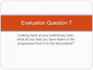 Looking back at your preliminary task,
what do you feel you have learnt in the
progression from it to the full product?
Evaluation Question 7
 