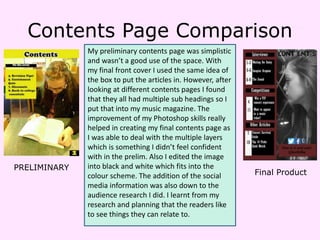 Contents Page Comparison
My preliminary contents page was simplistic
and wasn’t a good use of the space. With
my final front cover I used the same idea of
the box to put the articles in. However, after
looking at different contents pages I found
that they all had multiple sub headings so I
put that into my music magazine. The
improvement of my Photoshop skills really
helped in creating my final contents page as
I was able to deal with the multiple layers
which is something I didn’t feel confident
with in the prelim. Also I edited the image
into black and white which fits into the
colour scheme. The addition of the social
media information was also down to the
audience research I did. I learnt from my
research and planning that the readers like
to see things they can relate to.
PRELIMINARY
Final Product
 