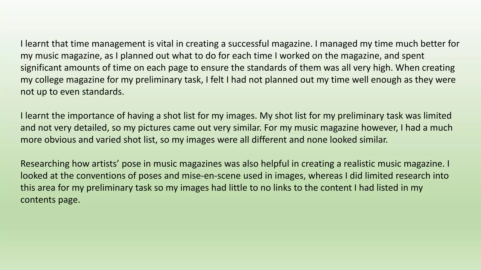 I learnt that time management is vital in creating a successful magazine. I managed my time much better for
my music magazine, as I planned out what to do for each time I worked on the magazine, and spent
significant amounts of time on each page to ensure the standards of them was all very high. When creating
my college magazine for my preliminary task, I felt I had not planned out my time well enough as they were
not up to even standards.
I learnt the importance of having a shot list for my images. My shot list for my preliminary task was limited
and not very detailed, so my pictures came out very similar. For my music magazine however, I had a much
more obvious and varied shot list, so my images were all different and none looked similar.
Researching how artists’ pose in music magazines was also helpful in creating a realistic music magazine. I
looked at the conventions of poses and mise-en-scene used in images, whereas I did limited research into
this area for my preliminary task so my images had little to no links to the content I had listed in my
contents page.
 