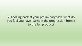 7. Looking back at your preliminary task, what do
you feel you have learnt in the progression from it
to the full product?
 