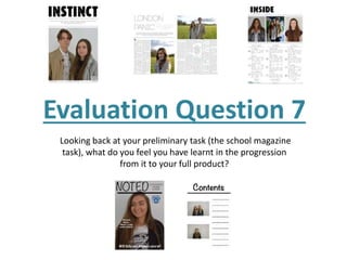 Evaluation Question 7
Looking back at your preliminary task (the school magazine
task), what do you feel you have learnt in the progression
from it to your full product?
 